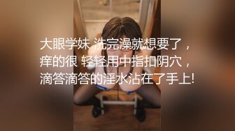 大眼学妹 洗完澡就想要了，痒的很 轻轻用中指扣阴穴，滴答滴答的淫水沾在了手上!