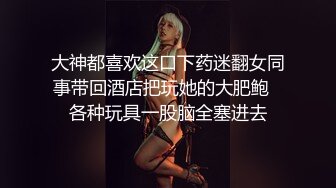 大神都喜欢这口下药迷翻女同事带回酒店把玩她的大肥鲍⭐各种玩具一股脑全塞进去