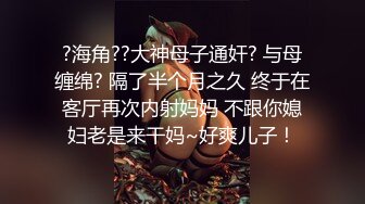 ?海角??大神母子通奸? 与母缠绵? 隔了半个月之久 终于在客厅再次内射妈妈 不跟你媳妇老是来干妈~好爽儿子！