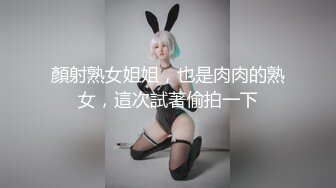 顏射熟女姐姐，也是肉肉的熟女，這次試著偷拍一下