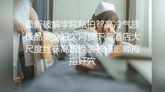 最新破解学院私拍??高冷气质极品美少妇欠网贷下海酒店大尺度丝袜高跟换装被摄影师拇指奸穴