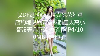 [2DF2]《凯迪拉克探花》酒店约炮极品兼职妹颜值太高小哥没弄几下就射了 [MP4/100MB][BT种子]