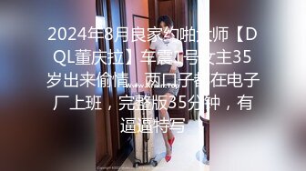 2024年8月良家约啪大师【DQL董庆拉】车震1号女主35岁出来偷情，两口子都在电子厂上班，完整版35分钟，有逼逼特写