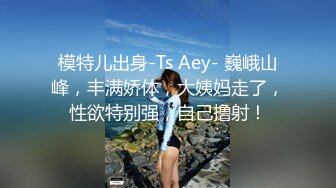 模特儿出身-Ts Aey- 巍峨山峰，丰满娇体，大姨妈走了，性欲特别强，自己撸射！