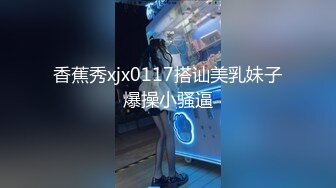 香蕉秀xjx0117搭讪美乳妹子爆操小骚逼