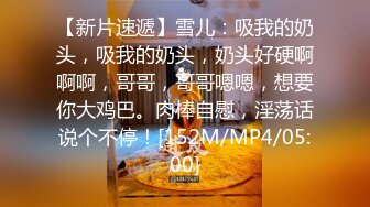 【新片速遞】雪儿：吸我的奶头，吸我的奶头，奶头好硬啊啊啊，哥哥，哥哥嗯嗯，想要你大鸡巴。肉棒自慰，淫荡话说个不停！[152M/MP4/05:00]