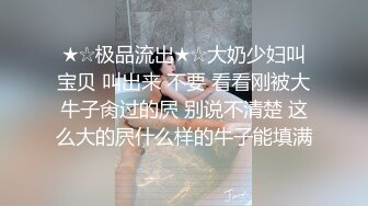 ★☆极品流出★☆大奶少妇叫宝贝 叫出来 不要 看看刚被大牛子肏过的屄 别说不清楚 这么大的屄什么样的牛子能填满