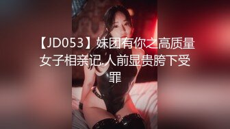 【JD053】妹团有你之高质量女子相亲记.人前显贵胯下受罪