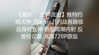 【最新❤️女神流出】推特约炮大神『Kelvin』约战各路极品身材女神 热爱高潮内射 反差校花篇 高清720P原版