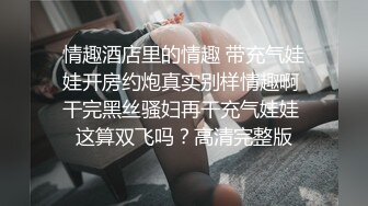 情趣酒店里的情趣 带充气娃娃开房约炮真实别样情趣啊 干完黑丝骚妇再干充气娃娃 这算双飞吗？高清完整版