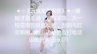 ★☆《云盘高质泄密》★☆露脸才是王道！对白淫荡，大一校花母狗极度反差，刮阴毛肛交啪啪调教，边给男友打电话边被爸爸狂肏 (3)