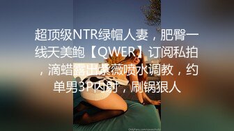 超顶级NTR绿帽人妻，肥臀一线天美鲍【QWER】订阅私拍，滴蜡露出紫薇喷水调教，约单男3P内射，刷锅狠人